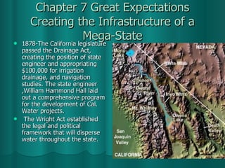 Chapter 7 Great Expectations Creating the Infrastructure of a Mega-State 1878-The California legislature passed the Drainage Act, creating the position of state engineer and appropriating $100,000 for irrigation drainage, and navigation studies. The state engineer ,William Hammond Hall laid out a comprehensive program for the development of Cal. Water projects. The Wright Act established the legal and political framework that will disperse water throughout the state.  