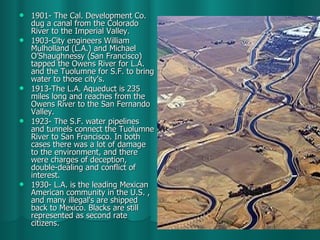 1901- The Cal. Development Co. dug a canal from the Colorado River to the Imperial Valley. 1903-City engineers William Mulholland (L.A.) and Michael O’Shaughnessy (San Francisco) tapped the Owens River for L.A. and the Tuolumne for S.F. to bring water to those city's. 1913-The L.A. Aqueduct is 235 miles long and reaches from the Owens River to the San Fernando Valley. 1923- The S.F. water pipelines and tunnels connect the Tuolumne River to San Francisco. In both cases there was a lot of damage to the environment, and there were charges of deception, double-dealing and conflict of interest. 1930- L.A. is the leading Mexican American community in the U.S. , and many illegal's are shipped back to Mexico. Blacks are still represented as second rate citizens.  