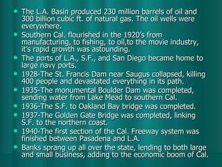 The L.A. Basin produced 230 million barrels of oil and 300 billion cubic ft. of natural gas. The oil wells were everywhere. Southern Cal. flourished in the 1920’s from manufacturing, to fishing, to oil,to the movie industry, it’s rapid growth was astounding. The ports of L.A., S.F., and San Diego became home to large navy ports. 1928-The St. Francis Dam near Saugus collapsed, killing 400 people and devastated everything in its path. 1935-The monumental Boulder Dam was completed, sending water from Lake Mead to southern Cal. 1936-The S.F. to Oakland Bay bridge was completed. 1937-The Golden Gate Bridge was completed, linking S.F. to the northern coast. 1940-The first section of the Cal. Freeway system was finished between Pasadena and L.A. Banks sprang up all over the state, lending to both large and small business, adding to the economic boom of Cal.  