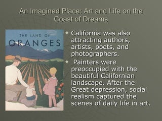 An Imagined Place: Art and Life on the Coast of Dreams California was also attracting authors, artists, poets, and photographers. Painters were preoccupied with the beautiful Californian landscape. After the Great depression, social realism captured the scenes of daily life in art. 