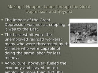 Making it Happen: Labor through the Great Depression and Beyond The impact of the Great Depression was not as crippling as it was to the East. The hardest hit were the unemployed railroad workers; many who were threatened by the Chinese who were capable of doing the same labor for less money. Agriculture, however, fueled the economy and stayed on top employing more than 300,000 people. 
