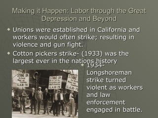 Making it Happen: Labor through the Great Depression and Beyond 1934- Longshoreman strike turned violent as workers and law enforcement engaged in battle.  Unions were established in California and workers would often strike; resulting in violence and gun fight. Cotton pickers strike- (1933) was the largest ever in the nations history 