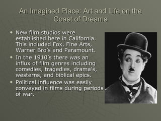 An Imagined Place: Art and Life on the Coast of Dreams New film studios were established here in California. This included Fox, Fine Arts, Warner Bro’s and Paramount.  In the 1910’s there was an influx of film genres including comedies, tragedies, drama’s, westerns, and biblical epics. Political influence was easily conveyed in films during periods of war. 
