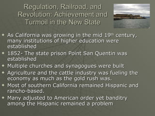 Regulation, Railroad, and Revolution: Achievement and Turmoil in the New State As California was growing in the mid 19 th  century, many institutions of higher education were established 1852- The state prison Point San Quentin was established Multiple churches and synagogues were built Agriculture and the cattle industry was fueling the economy as much as the gold rush was. Most of southern California remained Hispanic and rancho-based. Many adjusted to American order yet banditry among the Hispanic remained a problem 