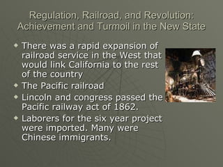 Regulation, Railroad, and Revolution: Achievement and Turmoil in the New State There was a rapid expansion of railroad service in the West that would link California to the rest of the country The Pacific railroad Lincoln and congress passed the Pacific railway act of 1862. Laborers for the six year project were imported. Many were Chinese immigrants. 