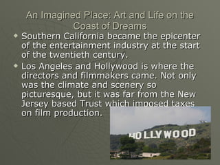 An Imagined Place: Art and Life on the Coast of Dreams Southern California became the epicenter of the entertainment industry at the start of the twentieth century. Los Angeles and Hollywood is where the directors and filmmakers came. Not only was the climate and scenery so picturesque, but it was far from the New Jersey based Trust which imposed taxes on film production. 