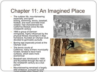 Chapter 11: An Imagined PlaceThe outdoor life, mountaineering especially, and sport-boxing, swimming, tennis, baseball, football, and track and field most notably- had characterized the California lifestyle since the late nineteenth century1860 a group of German immigrants, highly influenced by the physical fitness movement in their homeland, founded an Olympic Club devoted to gymnastic pursuitsBoxing was especially prized at the Olympic ClubThe tennis courts of California, many of them municipally funded, tended to favor hard surfaces, which were more economicalBaseball was introduced in 1859 and flourished through the rest of the nineteenth century as a club pursuitMountaineering remained a largely elite endeavor, pursued by such upper-middle-class Sierra Club members