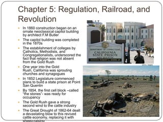 Chapter 5: Regulation, Railroad, and RevolutionIn 1860 construction began on an ornate neoclassical capitol building by architect F.M ButlerThe capitol building was completed in the 1870sThe establishment of colleges by Catholics, Methodists, and Congregationalists, underscored the fact that religion was not absent from the Gold RushOne year into the Gold Rush, California was sprouting churches and synagoguesIn 1852 Legislature commenced plans to build a state prison at Point San QuentinBy 1854, the first cell block –called “the stones”- was ready for occupancyThe Gold Rush gave a strong second wind to the cattle industryThe Great Drought of 1862-64 dealt a devastating blow to this revived cattle economy, replacing it with sheep-raising
