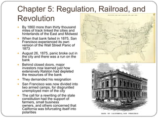 Chapter 5: Regulation, Railroad, and RevolutionBy 1860 more than thirty thousand miles of track linked the cities and hinterlands of the East and MidwestWhen that bank failed in 1875, San Francisco experienced its own version of the Wall Street Panic of 1873August 26, 1875, panic broke out in the city and there was a run on the bankBehind closed doors, major investors now learned just how extensively Ralston had depleted the resources of the bankThey demanded his resignationSan Francisco was now divided into two armed camps, for disgruntled unemployed men of the cityThe call for a rewriting of the state constitution had the support of farmers, small business owners, and others concerned that California was bifurcating itself into polarities 