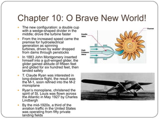 Chapter 10: O Brave New World!The new configuration: a double cup with a wedge-shaped divider in the middle; drove the turbine faster From the increased speed came the premise for hydroelectrical generation as spinning turbines, driven by water dropped from dams through penstocksIn 1883 John Montgomery inserted himself into a gull-winged glider, the glider gained altitude of fifteen feet and glided for six hundred feet, then landed safelyT. Claude Ryan was interested in long-distance flight, the result was the M-1, soon refined into the M-2 monoplaneRyan’s monoplane, christened the spirit of St. Louis was flown across the Atlantic in May 1927 by Charles LindberghBy the mid-1920s, a third of the aviation traffic in the United States was operating from fifty private landing fields