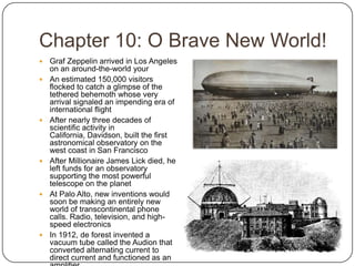 Chapter 10: O Brave New World!Graf Zeppelin arrived in Los Angeles on an around-the-world yourAn estimated 150,000 visitors flocked to catch a glimpse of the tethered behemoth whose very arrival signaled an impending era of international flightAfter nearly three decades of scientific activity in California, Davidson, built the first astronomical observatory on the west coast in San FranciscoAfter Millionaire James Lick died, he left funds for an observatory supporting the most powerful telescope on the planetAt Palo Alto, new inventions would soon be making an entirely new world of transcontinental phone calls. Radio, television, and high-speed electronicsIn 1912, de forest invented a vacuum tube called the Audion that converted alternating current to direct current and functioned as an amplifier
