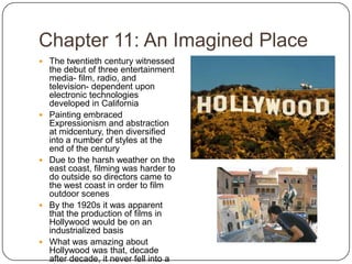 Chapter 11: An Imagined PlaceThe twentieth century witnessed the debut of three entertainment media- film, radio, and television- dependent upon electronic technologies developed in CaliforniaPainting embraced Expressionism and abstraction at midcentury, then diversified into a number of styles at the end of the centuryDue to the harsh weather on the east coast, filming was harder to do outside so directors came to the west coast in order to film outdoor scenesBy the 1920s it was apparent that the production of films in Hollywood would be on an industrialized basisWhat was amazing about Hollywood was that, decade after decade, it never fell into a slump
