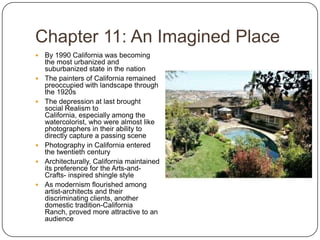 Chapter 11: An Imagined PlaceBy 1990 California was becoming the most urbanized and suburbanized state in the nationThe painters of California remained preoccupied with landscape through the 1920sThe depression at last brought social Realism to California, especially among the watercolorist, who were almost like photographers in their ability to directly capture a passing scenePhotography in California entered the twentieth centuryArchitecturally, California maintained its preference for the Arts-and-Crafts- inspired shingle styleAs modernism flourished among artist-architects and their discriminating clients, another domestic tradition-California Ranch, proved more attractive to an audience