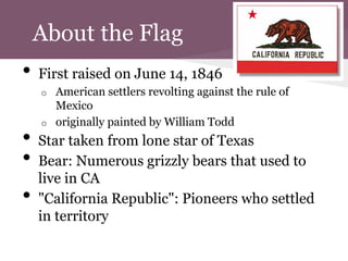About the Flag
•   First raised on June 14, 1846
    o   American settlers revolting against the rule of
        Mexico
    o   originally painted by William Todd
•   Star taken from lone star of Texas
•   Bear: Numerous grizzly bears that used to
    live in CA
•   "California Republic": Pioneers who settled
    in territory
 