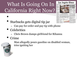 What Is Going On In
California Right Now?
 •
 • Starbucks gets digital tip jar
     o   Can pay for order and pay tip with phone
 •   Celebrities
     o   Chris Brown dumps girlfriend for Rihanna
 •   Crime
     o   Man allegedly pours gasoline on disabled woman,
         tries igniting her
 