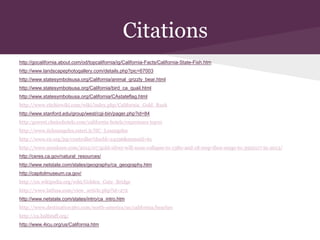 Citations
http://gocalifornia.about.com/od/topcalifornia/ig/California-Facts/California-State-Fish.htm
http://www.landscapephotogallery.com/details.php?pic=67003
http://www.statesymbolsusa.org/California/animal_grizzly_bear.html
http://www.statesymbolsusa.org/California/bird_ca_quail.html
http://www.statesymbolsusa.org/California/CAstateflag.html
http://www.ritchiewiki.com/wiki/index.php/California_Gold_Rush
http://www.stanford.edu/group/west/cgi-bin/pager.php?id=84
http:/gowest.choicehotels.com/california-hotels/experience top10
http://www.iiclosangeles.esteri.it/IIC_Losangeles
http://www.e2.org/jsp/controller?docId=24596&menuid=61
http://www.munknee.com/2012/07/gold-silver-will-soon-collapse-to-1380-and-18-resp-then-surge-to-3950117-in-2013/
http://ceres.ca.gov/natural_resources/
http://www.netstate.com/states/geography/ca_geography.htm
http://capitolmuseum.ca.gov/
http://en.wikipedia.org/wiki/Golden_Gate_Bridge
http://www.latfusa.com/view_article.php?id=272
http://www.netstate.com/states/intro/ca_intro.htm
http://www.destination360.com/north-america/us/california/beaches
http://ca.halfstaff.org/
http://www.4icu.org/us/California.htm
 