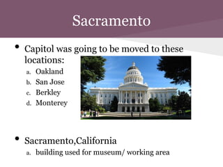 Sacramento
•   Capitol was going to be moved to these
    locations:
    a.   Oakland
    b.   San Jose
    c.   Berkley
    d.   Monterey




•   Sacramento,California
    a.   building used for museum/ working area
 