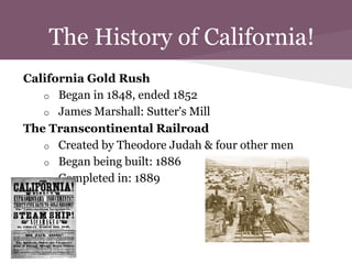 The History of California!
California Gold Rush
   o Began in 1848, ended 1852
   o James Marshall: Sutter's Mill
The Transcontinental Railroad
   o Created by Theodore Judah & four other men
   o Began being built: 1886
   o Completed in: 1889
 