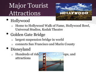 Major Tourist
    Attractions
•   Hollywood
    o   Home to Hollywood Walk of Fame, Hollywood Bowl,
        Universal Studios, Kodak Theatre
•   Golden Gate Bridge
    o   largest suspension bridge in world
    o   connects San Francisco and Marin County
•   Disneyland
    o   Hundreds of rides, restaurants, shops, and
        attractions
 