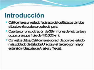 Introducción California es un estado federado de los Estados Unidos situado en la costa suroeste del país. Cuenta con una población de 38 millones de habitantes y ocupa una superficie de 410.000 km². Con estos datos, California se consolida como el estado más poblado de Estados Unidos y el tercero con mayor extensión (después de Alaska y Texas).