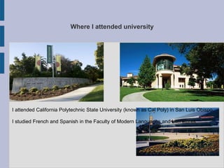 Where I attended university




I attended California Polytechnic State University (known as Cal Poly) in San Luis Obispo.

I studied French and Spanish in the Faculty of Modern Languages and Literatures.
 