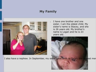 My Family


                                       ●   I have one brother and one
                                           sister. I am the oldest child. My
                                           sister's name is Stacey, and she
                                           is 26 years old. My brother's
                                           name is Logan and he is 23
                                           years old.




I also have a nephew. In September, my sister gave birth to Dylan, the newest mem
 