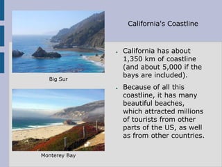 California's Coastline



               ●   California has about
                   1,350 km of coastline
                   (and about 5,000 if the
                   bays are included).
  Big Sur
               ●   Because of all this
                   coastline, it has many
                   beautiful beaches,
                   which attracted millions
                   of tourists from other
                   parts of the US, as well
                   as from other countries.

Monterey Bay
 