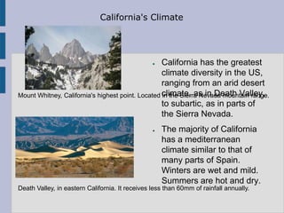 California's Climate




                                                 ● California has the greatest
                                                   climate diversity in the US,
                                                   ranging from an arid desert
Mount Whitney, California's highest point. Located climate, as in Death Valley,
                                                   in the Sierra Nevada mountain range.
                                                   to subartic, as in parts of
                                                   the Sierra Nevada.
                                                 ●   The majority of California
                                                     has a mediterranean
                                                     climate similar to that of
                                                     many parts of Spain.
                                                     Winters are wet and mild.
                                                     Summers are hot and dry.
Death Valley, in eastern California. It receives less than 60mm of rainfall annually.
 