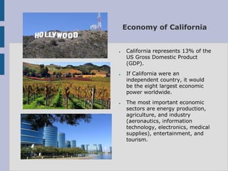 Economy of California


●   California represents 13% of the
    US Gross Domestic Product
    (GDP).
●   If California were an
    independent country, it would
    be the eight largest economic
    power worldwide.
●   The most important economic
    sectors are energy production,
    agriculture, and industry
    (aeronautics, information
    technology, electronics, medical
    supplies), entertainment, and
    tourism.
 