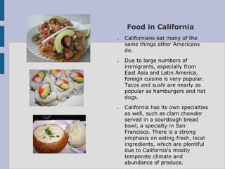 Food in California
●   Californians eat many of the
    same things other Americans
    do.
●   Due to large numbers of
    immigrants, especially from
    East Asia and Latin America,
    foreign cuisine is very popular.
    Tacos and sushi are nearly as
    popular as hamburgers and hot
    dogs.
●   California has its own specialties
    as well, such as clam chowder
    served in a sourdough bread
    bowl, a specialty in San
    Francisco. There is a strong
    emphasis on eating fresh, local
    ingredients, which are plentiful
    due to California's mostly
    temperate climate and
    abundance of produce.
 