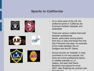 Sports in California


           ●   As in other parts of the US, the
               preferred sports in California are
               American football, baseball, and
               basketball.
           ●   There are various rivalries that exist
               between professional
               teams, particularly among teams
               from the LA area and those from the
               San Francisco bay area. An example
               is the rivalty between the LA
               Dodgers and the SF Giants.
           ●   Soccer (known as “football” in most
               countries) is not very popular, but
               there are some professional teams.
               A notable example is L.A.
               Galaxy, the team that David
               Beckham has played for since
               2007, after finalizing his contract with
 