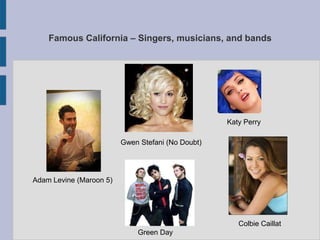Famous California – Singers, musicians, and bands




                                                   Katy Perry

                         Gwen Stefani (No Doubt)




Adam Levine (Maroon 5)




                                                      Colbie Caillat
                             Green Day
 