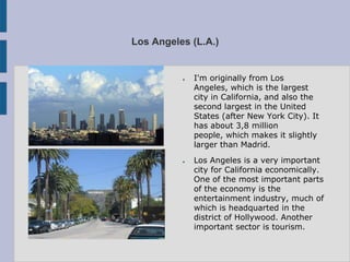 Los Angeles (L.A.)


          ●   I'm originally from Los
              Angeles, which is the largest
              city in California, and also the
              second largest in the United
              States (after New York City). It
              has about 3,8 million
              people, which makes it slightly
              larger than Madrid.
          ●   Los Angeles is a very important
              city for California economically.
              One of the most important parts
              of the economy is the
              entertainment industry, much of
              which is headquarted in the
              district of Hollywood. Another
              important sector is tourism.
 