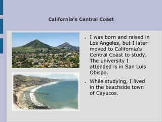 California's Central Coast


              ●   I was born and raised in
                  Los Angeles, but I later
                  moved to California's
                  Central Coast to study.
                  The university I
                  attended is in San Luis
                  Obispo.
              ●   While studying, I lived
                  in the beachside town
                  of Cayucos.
 