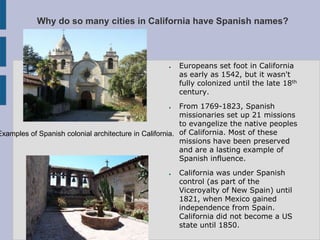 Why do so many cities in California have Spanish names?



                                                  ●   Europeans set foot in California
                                                      as early as 1542, but it wasn't
                                                      fully colonized until the late 18th
                                                      century.
                                                  ●      From 1769-1823, Spanish
                                                         missionaries set up 21 missions
                                                         to evangelize the native peoples
Examples of Spanish colonial architecture in California. of California. Most of these
                                                         missions have been preserved
                                                         and are a lasting example of
                                                         Spanish influence.
                                                  ●   California was under Spanish
                                                      control (as part of the
                                                      Viceroyalty of New Spain) until
                                                      1821, when Mexico gained
                                                      independence from Spain.
                                                      California did not become a US
                                                      state until 1850.
 