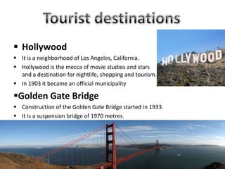  Hollywood
 It is a neighborhood of Los Angeles, California.
 Hollywood is the mecca of movie studios and stars
and a destination for nightlife, shopping and tourism.
 In 1903 it became an official municipality
Golden Gate Bridge
 Construction of the Golden Gate Bridge started in 1933.
 It is a suspension bridge of 1970 metres.
 