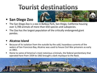  San Diego Zoo
 The San Diego Zoo is a zoo in Balboa Park, San Diego, California housing
over 3,700 animals of more than 650 species and subspecies.
 The Zoo has the largest population of the critically endangered giant
pandas.
 Alcatraz Island
 Because of its isolation from the outside by the cold, hazardous currents of the
waters of San Francisco Bay, Alcatraz was used to house Civil War prisoners as early
as 1861.
 Home to some of America's most notorious criminals, the federal penitentiary that
operated here from 1934 to 1963 brought a dark mystique to the Rock.
 