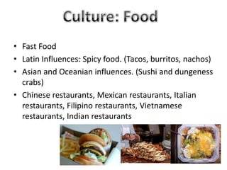 • Fast Food
• Latin Influences: Spicy food. (Tacos, burritos, nachos)
• Asian and Oceanian influences. (Sushi and dungeness
crabs)
• Chinese restaurants, Mexican restaurants, Italian
restaurants, Filipino restaurants, Vietnamese
restaurants, Indian restaurants
 