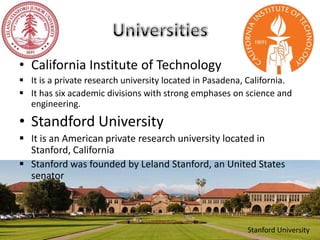 • California Institute of Technology
 It is a private research university located in Pasadena, California.
 It has six academic divisions with strong emphases on science and
engineering.
• Standford University
 It is an American private research university located in
Stanford, California
 Stanford was founded by Leland Stanford, an United States
senator
Stanford University
 