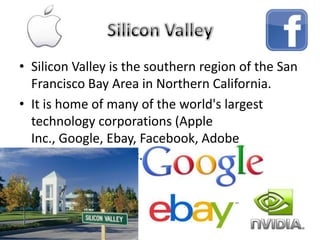 • Silicon Valley is the southern region of the San
Francisco Bay Area in Northern California.
• It is home of many of the world's largest
technology corporations (Apple
Inc., Google, Ebay, Facebook, Adobe
Systems,Nvidia,etc.)
 
