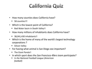  58 counties!!!
 Bad Water basin in Death Valley!!
 38,041,430 inhabitants!!
 Silicon Valley
 The Giant Panda!!
 In the National Football League (American
football)
• How many counties does California have?
• Which is the lowest point of California?
• How many millions of inhabitants does California have?
• Which is the home of many of the world's largest technology
corporations ?
• For having what animal is San Diego zoo important?
• In which sport does the San Francisco 49ers team participate?
 