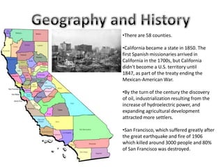 •There are 58 counties.
•California became a state in 1850. The
first Spanish missionaries arrived in
California in the 1700s, but California
didn't become a U.S. territory until
1847, as part of the treaty ending the
Mexican-American War.
•By the turn of the century the discovery
of oil, industrialization resulting from the
increase of hydroelectric power, and
expanding agricultural development
attracted more settlers.
•San Francisco, which suffered greatly after
the great earthquake and fire of 1906
which killed around 3000 people and 80%
of San Francisco was destroyed.
 