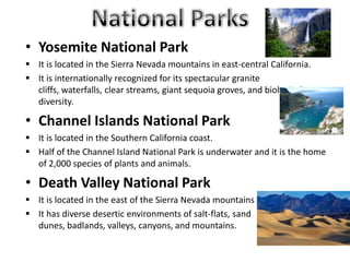 • Yosemite National Park
 It is located in the Sierra Nevada mountains in east-central California.
 It is internationally recognized for its spectacular granite
cliffs, waterfalls, clear streams, giant sequoia groves, and biological
diversity.
• Channel Islands National Park
 It is located in the Southern California coast.
 Half of the Channel Island National Park is underwater and it is the home
of 2,000 species of plants and animals.
• Death Valley National Park
 It is located in the east of the Sierra Nevada mountains
 It has diverse desertic environments of salt-flats, sand
dunes, badlands, valleys, canyons, and mountains.
 