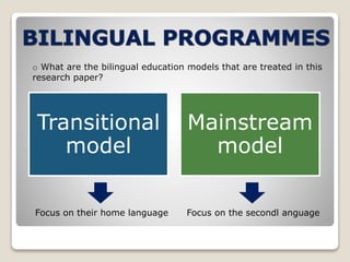 o What are the bilingual education models that are treated in this 
research paper? 
Transitional 
model 
Mainstream 
model 
Focus on their home language Focus on the secondl anguage 
 