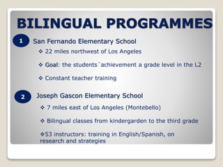 1 
2 
San Fernando Elementary School 
 22 miles northwest of Los Angeles 
 Goal: the students´achievement a grade level in the L2 
 Constant teacher training 
Joseph Gascon Elementary School 
 7 miles east of Los Angeles (Montebello) 
 Bilingual classes from kindergarden to the third grade 
53 instructors: training in English/Spanish, on 
research and strategies 
 