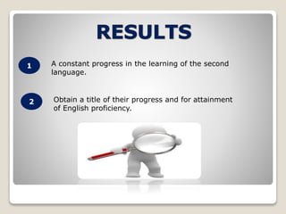 1 
2 
A constant progress in the learning of the second 
language. 
Obtain a title of their progress and for attainment 
of English proficiency. 
 