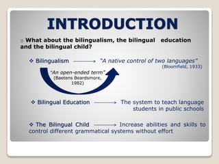 o What about the bilingualism, the bilingual education 
and the bilingual child? 
 Bilingualism “A native control of two languages” 
(Bloomfield, 1933) 
“An open-ended term” 
(Baetens Beardsmore, 
1982) 
 Bilingual Education The system to teach language 
students in public schools 
 The Bilingual Child Increase abilities and skills to 
control different grammatical systems without effort 
 