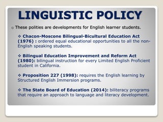o These polities are developments for English learner students. 
 Chacon-Moscone Bilingual-Bicultural Education Act 
(1976) : ordered equal educational opportunities to all the non- 
English speaking students. 
 Bilingual Education Improvement and Reform Act 
(1980): bilingual instruction for every Limited English Proficient 
student in California. 
 Proposition 227 (1998): requires the English learning by 
Structured English Immersion programs. 
 The State Board of Education (2014): biliteracy programs 
that require an approach to language and literacy development. 
 