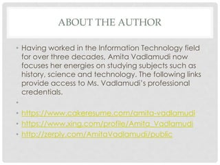 ABOUT THE AUTHOR
• Having worked in the Information Technology field
for over three decades, Amita Vadlamudi now
focuses her energies on studying subjects such as
history, science and technology. The following links
provide access to Ms. Vadlamudi’s professional
credentials.
•
• https://www.cakeresume.com/amita-vadlamudi
• https://www.xing.com/profile/Amita_Vadlamudi
• http://zerply.com/AmitaVadlamudi/public
 