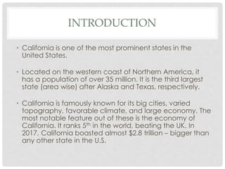 INTRODUCTION
• California is one of the most prominent states in the
United States.
• Located on the western coast of Northern America, it
has a population of over 35 million. It is the third largest
state (area wise) after Alaska and Texas, respectively.
• California is famously known for its big cities, varied
topography, favorable climate, and large economy. The
most notable feature out of these is the economy of
California. It ranks 5th in the world, beating the UK. In
2017, California boasted almost $2.8 trillion – bigger than
any other state in the U.S.
 